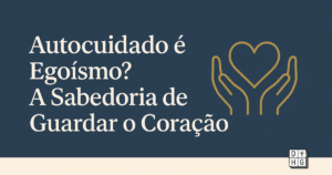 Autocuidado é Egoísmo? A Sabedoria de Guardar o Coração