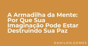A Armadilha da Mente: Por Que Sua Imaginação Pode Estar Destruindo Sua Paz