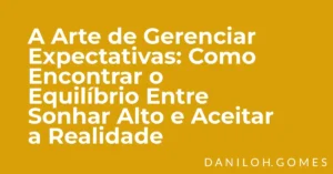 A Arte de Gerenciar Expectativas: Como Encontrar o Equilíbrio Entre Sonhar Alto e Aceitar a Realidade