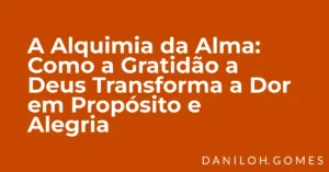 A Alquimia da Alma: Como a Gratidão a Deus Transforma a Dor em Propósito e Alegria