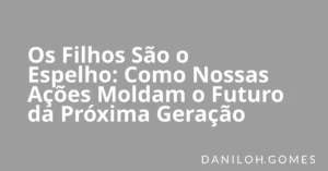 Os Filhos São o Espelho: Como Nossas Ações Moldam o Futuro da Próxima Geração