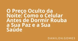 O Preço Oculto da Noite: Como o Celular Antes de Dormir Rouba a Sua Paz e a Sua Saúde
