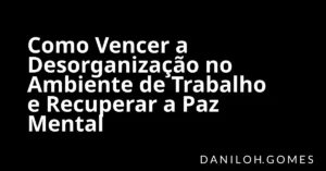 Como Vencer a Desorganização no Ambiente de Trabalho e Recuperar a Paz Mental