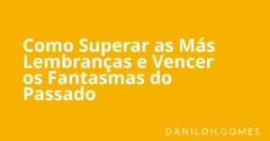 Como Superar as Más Lembranças e Vencer os Fantasmas do Passado