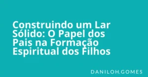 Construindo um Lar Sólido: O Papel dos Pais na Formação Espiritual dos Filhos