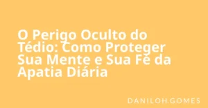 O Perigo Oculto do Tédio: Como Proteger Sua Mente e Sua Fé da Apatia Diária