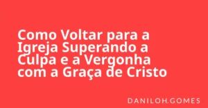 Como Voltar para a Igreja Superando a Culpa e a Vergonha com a Graça de Cristo