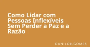 Como Lidar com Pessoas Inflexíveis Sem Perder a Paz e a Razão