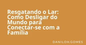 Resgatando o Lar: Como Desligar do Mundo para Conectar-se com a Família